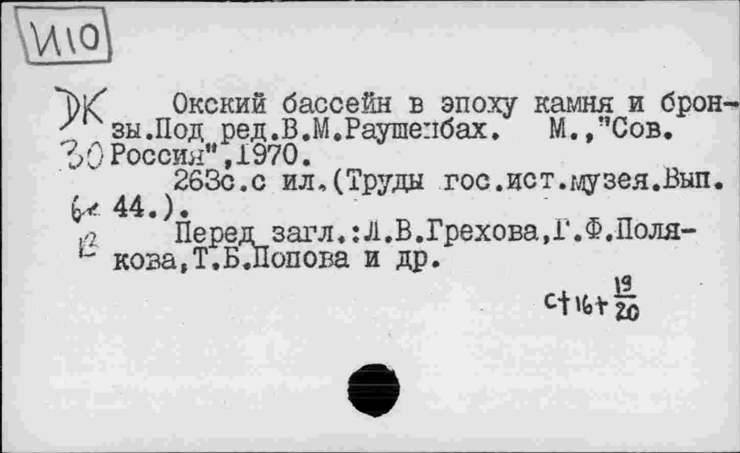 ﻿"bkf Окский бассейн в эпоху камня и брон s зы.Под ред.В.М.Раушепбах. М.,”Сов.
Россия” ,1970.
263с.с илДТруды гос.ист.музея.Вып.
& 44.).	' ж „
,,z Пе ред заг л.:Л.В.Грехова, Г. Ф.Поля-u кова,Т.Б .Попова и др.